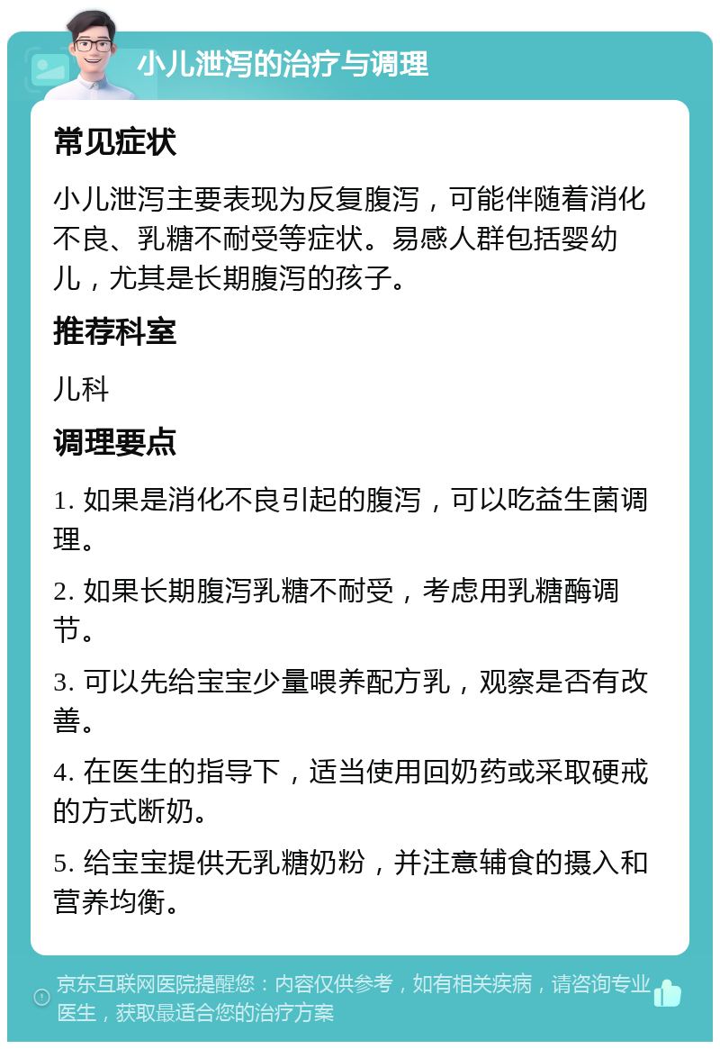 小儿泄泻的治疗与调理 常见症状 小儿泄泻主要表现为反复腹泻，可能伴随着消化不良、乳糖不耐受等症状。易感人群包括婴幼儿，尤其是长期腹泻的孩子。 推荐科室 儿科 调理要点 1. 如果是消化不良引起的腹泻，可以吃益生菌调理。 2. 如果长期腹泻乳糖不耐受，考虑用乳糖酶调节。 3. 可以先给宝宝少量喂养配方乳，观察是否有改善。 4. 在医生的指导下，适当使用回奶药或采取硬戒的方式断奶。 5. 给宝宝提供无乳糖奶粉，并注意辅食的摄入和营养均衡。