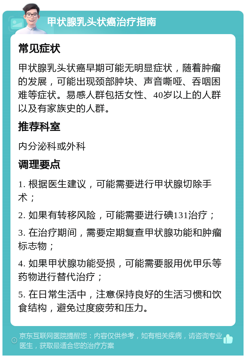 甲状腺乳头状癌治疗指南 常见症状 甲状腺乳头状癌早期可能无明显症状，随着肿瘤的发展，可能出现颈部肿块、声音嘶哑、吞咽困难等症状。易感人群包括女性、40岁以上的人群以及有家族史的人群。 推荐科室 内分泌科或外科 调理要点 1. 根据医生建议，可能需要进行甲状腺切除手术； 2. 如果有转移风险，可能需要进行碘131治疗； 3. 在治疗期间，需要定期复查甲状腺功能和肿瘤标志物； 4. 如果甲状腺功能受损，可能需要服用优甲乐等药物进行替代治疗； 5. 在日常生活中，注意保持良好的生活习惯和饮食结构，避免过度疲劳和压力。