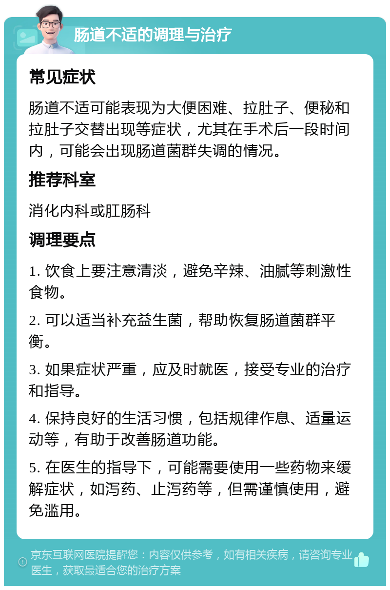 肠道不适的调理与治疗 常见症状 肠道不适可能表现为大便困难、拉肚子、便秘和拉肚子交替出现等症状，尤其在手术后一段时间内，可能会出现肠道菌群失调的情况。 推荐科室 消化内科或肛肠科 调理要点 1. 饮食上要注意清淡，避免辛辣、油腻等刺激性食物。 2. 可以适当补充益生菌，帮助恢复肠道菌群平衡。 3. 如果症状严重，应及时就医，接受专业的治疗和指导。 4. 保持良好的生活习惯，包括规律作息、适量运动等，有助于改善肠道功能。 5. 在医生的指导下，可能需要使用一些药物来缓解症状，如泻药、止泻药等，但需谨慎使用，避免滥用。