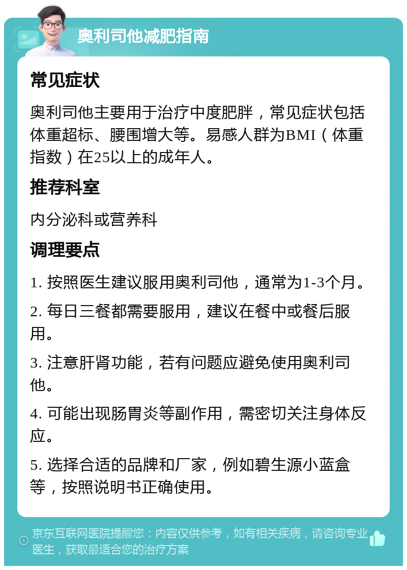 奥利司他减肥指南 常见症状 奥利司他主要用于治疗中度肥胖，常见症状包括体重超标、腰围增大等。易感人群为BMI（体重指数）在25以上的成年人。 推荐科室 内分泌科或营养科 调理要点 1. 按照医生建议服用奥利司他，通常为1-3个月。 2. 每日三餐都需要服用，建议在餐中或餐后服用。 3. 注意肝肾功能，若有问题应避免使用奥利司他。 4. 可能出现肠胃炎等副作用，需密切关注身体反应。 5. 选择合适的品牌和厂家，例如碧生源小蓝盒等，按照说明书正确使用。