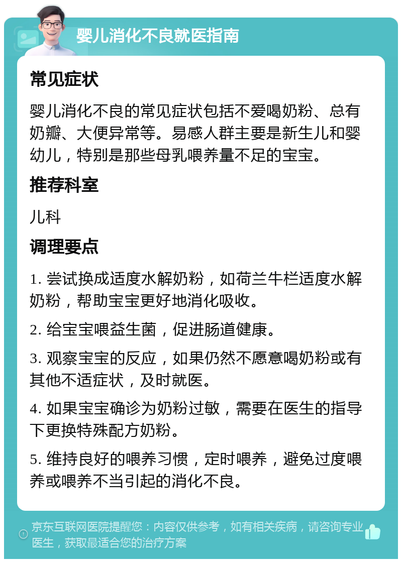 婴儿消化不良就医指南 常见症状 婴儿消化不良的常见症状包括不爱喝奶粉、总有奶瓣、大便异常等。易感人群主要是新生儿和婴幼儿，特别是那些母乳喂养量不足的宝宝。 推荐科室 儿科 调理要点 1. 尝试换成适度水解奶粉，如荷兰牛栏适度水解奶粉，帮助宝宝更好地消化吸收。 2. 给宝宝喂益生菌，促进肠道健康。 3. 观察宝宝的反应，如果仍然不愿意喝奶粉或有其他不适症状，及时就医。 4. 如果宝宝确诊为奶粉过敏，需要在医生的指导下更换特殊配方奶粉。 5. 维持良好的喂养习惯，定时喂养，避免过度喂养或喂养不当引起的消化不良。