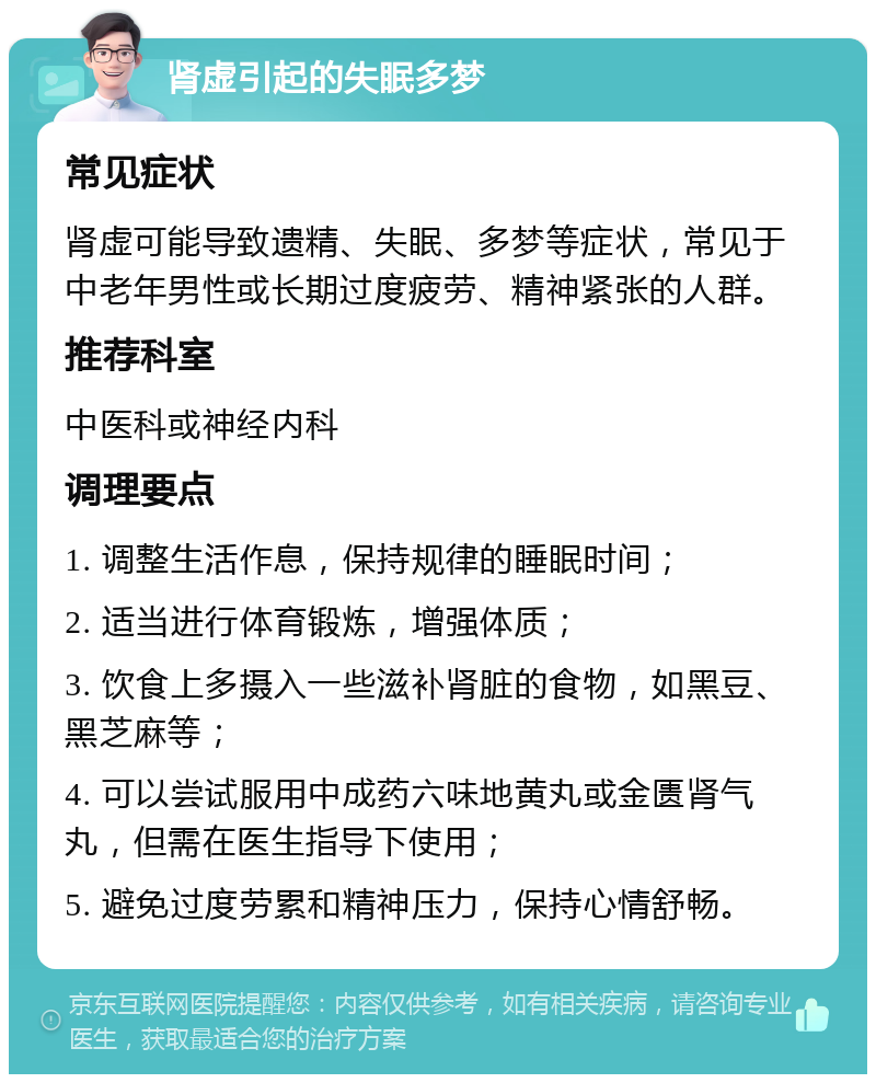 肾虚引起的失眠多梦 常见症状 肾虚可能导致遗精、失眠、多梦等症状，常见于中老年男性或长期过度疲劳、精神紧张的人群。 推荐科室 中医科或神经内科 调理要点 1. 调整生活作息，保持规律的睡眠时间； 2. 适当进行体育锻炼，增强体质； 3. 饮食上多摄入一些滋补肾脏的食物，如黑豆、黑芝麻等； 4. 可以尝试服用中成药六味地黄丸或金匮肾气丸，但需在医生指导下使用； 5. 避免过度劳累和精神压力，保持心情舒畅。