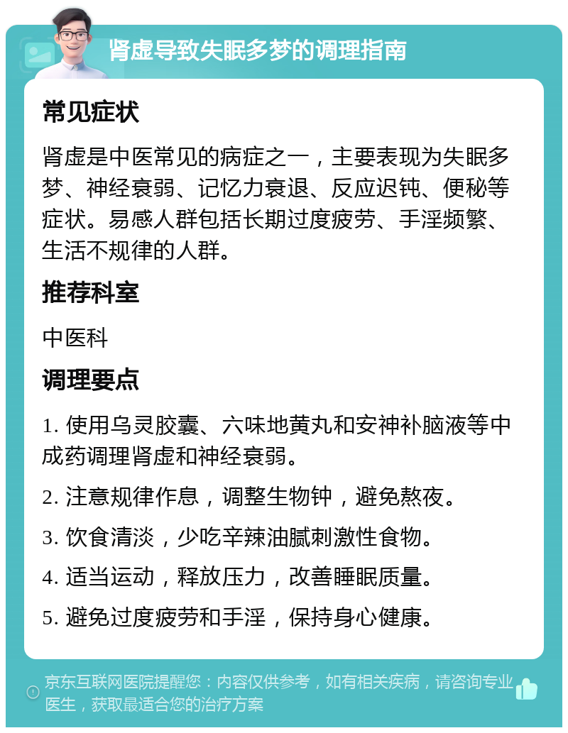 肾虚导致失眠多梦的调理指南 常见症状 肾虚是中医常见的病症之一，主要表现为失眠多梦、神经衰弱、记忆力衰退、反应迟钝、便秘等症状。易感人群包括长期过度疲劳、手淫频繁、生活不规律的人群。 推荐科室 中医科 调理要点 1. 使用乌灵胶囊、六味地黄丸和安神补脑液等中成药调理肾虚和神经衰弱。 2. 注意规律作息，调整生物钟，避免熬夜。 3. 饮食清淡，少吃辛辣油腻刺激性食物。 4. 适当运动，释放压力，改善睡眠质量。 5. 避免过度疲劳和手淫，保持身心健康。