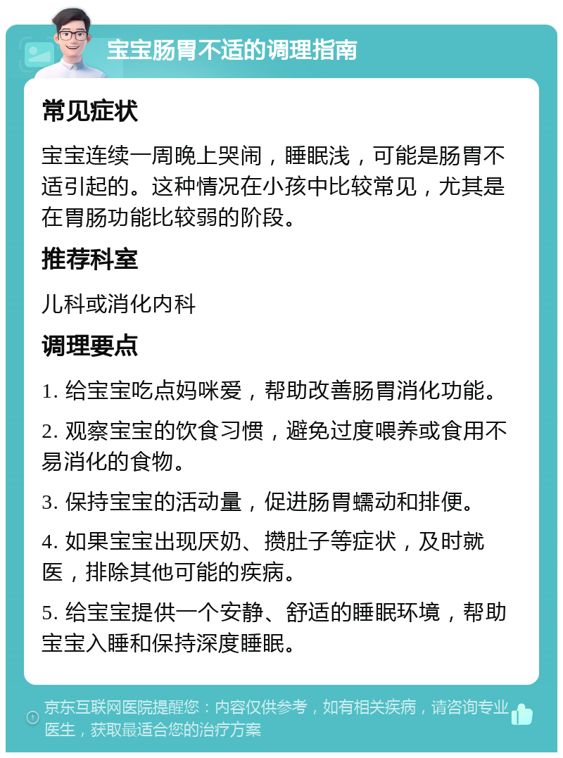 宝宝肠胃不适的调理指南 常见症状 宝宝连续一周晚上哭闹，睡眠浅，可能是肠胃不适引起的。这种情况在小孩中比较常见，尤其是在胃肠功能比较弱的阶段。 推荐科室 儿科或消化内科 调理要点 1. 给宝宝吃点妈咪爱，帮助改善肠胃消化功能。 2. 观察宝宝的饮食习惯，避免过度喂养或食用不易消化的食物。 3. 保持宝宝的活动量，促进肠胃蠕动和排便。 4. 如果宝宝出现厌奶、攒肚子等症状，及时就医，排除其他可能的疾病。 5. 给宝宝提供一个安静、舒适的睡眠环境，帮助宝宝入睡和保持深度睡眠。