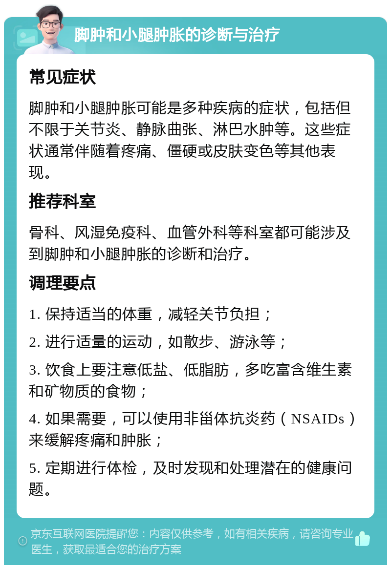 脚肿和小腿肿胀的诊断与治疗 常见症状 脚肿和小腿肿胀可能是多种疾病的症状，包括但不限于关节炎、静脉曲张、淋巴水肿等。这些症状通常伴随着疼痛、僵硬或皮肤变色等其他表现。 推荐科室 骨科、风湿免疫科、血管外科等科室都可能涉及到脚肿和小腿肿胀的诊断和治疗。 调理要点 1. 保持适当的体重，减轻关节负担； 2. 进行适量的运动，如散步、游泳等； 3. 饮食上要注意低盐、低脂肪，多吃富含维生素和矿物质的食物； 4. 如果需要，可以使用非甾体抗炎药（NSAIDs）来缓解疼痛和肿胀； 5. 定期进行体检，及时发现和处理潜在的健康问题。