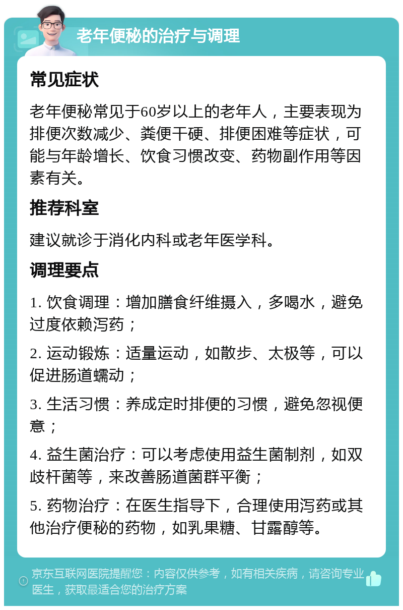 老年便秘的治疗与调理 常见症状 老年便秘常见于60岁以上的老年人，主要表现为排便次数减少、粪便干硬、排便困难等症状，可能与年龄增长、饮食习惯改变、药物副作用等因素有关。 推荐科室 建议就诊于消化内科或老年医学科。 调理要点 1. 饮食调理：增加膳食纤维摄入，多喝水，避免过度依赖泻药； 2. 运动锻炼：适量运动，如散步、太极等，可以促进肠道蠕动； 3. 生活习惯：养成定时排便的习惯，避免忽视便意； 4. 益生菌治疗：可以考虑使用益生菌制剂，如双歧杆菌等，来改善肠道菌群平衡； 5. 药物治疗：在医生指导下，合理使用泻药或其他治疗便秘的药物，如乳果糖、甘露醇等。