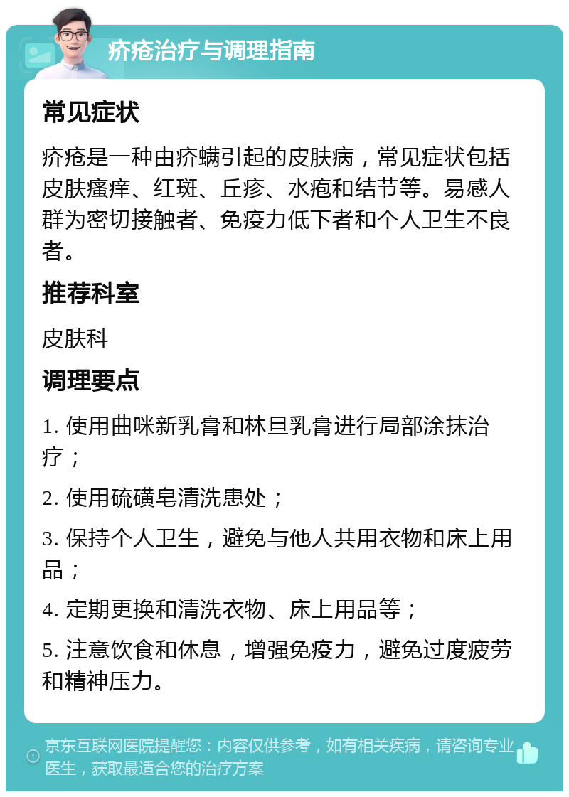 疥疮治疗与调理指南 常见症状 疥疮是一种由疥螨引起的皮肤病，常见症状包括皮肤瘙痒、红斑、丘疹、水疱和结节等。易感人群为密切接触者、免疫力低下者和个人卫生不良者。 推荐科室 皮肤科 调理要点 1. 使用曲咪新乳膏和林旦乳膏进行局部涂抹治疗； 2. 使用硫磺皂清洗患处； 3. 保持个人卫生，避免与他人共用衣物和床上用品； 4. 定期更换和清洗衣物、床上用品等； 5. 注意饮食和休息，增强免疫力，避免过度疲劳和精神压力。