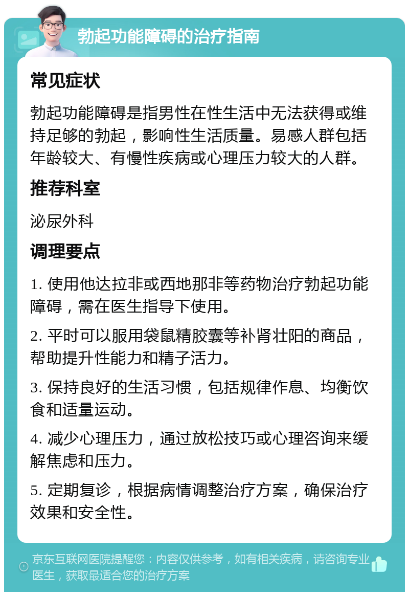 勃起功能障碍的治疗指南 常见症状 勃起功能障碍是指男性在性生活中无法获得或维持足够的勃起，影响性生活质量。易感人群包括年龄较大、有慢性疾病或心理压力较大的人群。 推荐科室 泌尿外科 调理要点 1. 使用他达拉非或西地那非等药物治疗勃起功能障碍，需在医生指导下使用。 2. 平时可以服用袋鼠精胶囊等补肾壮阳的商品，帮助提升性能力和精子活力。 3. 保持良好的生活习惯，包括规律作息、均衡饮食和适量运动。 4. 减少心理压力，通过放松技巧或心理咨询来缓解焦虑和压力。 5. 定期复诊，根据病情调整治疗方案，确保治疗效果和安全性。