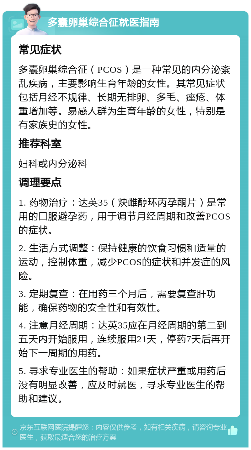 多囊卵巢综合征就医指南 常见症状 多囊卵巢综合征（PCOS）是一种常见的内分泌紊乱疾病，主要影响生育年龄的女性。其常见症状包括月经不规律、长期无排卵、多毛、痤疮、体重增加等。易感人群为生育年龄的女性，特别是有家族史的女性。 推荐科室 妇科或内分泌科 调理要点 1. 药物治疗：达英35（炔雌醇环丙孕酮片）是常用的口服避孕药，用于调节月经周期和改善PCOS的症状。 2. 生活方式调整：保持健康的饮食习惯和适量的运动，控制体重，减少PCOS的症状和并发症的风险。 3. 定期复查：在用药三个月后，需要复查肝功能，确保药物的安全性和有效性。 4. 注意月经周期：达英35应在月经周期的第二到五天内开始服用，连续服用21天，停药7天后再开始下一周期的用药。 5. 寻求专业医生的帮助：如果症状严重或用药后没有明显改善，应及时就医，寻求专业医生的帮助和建议。