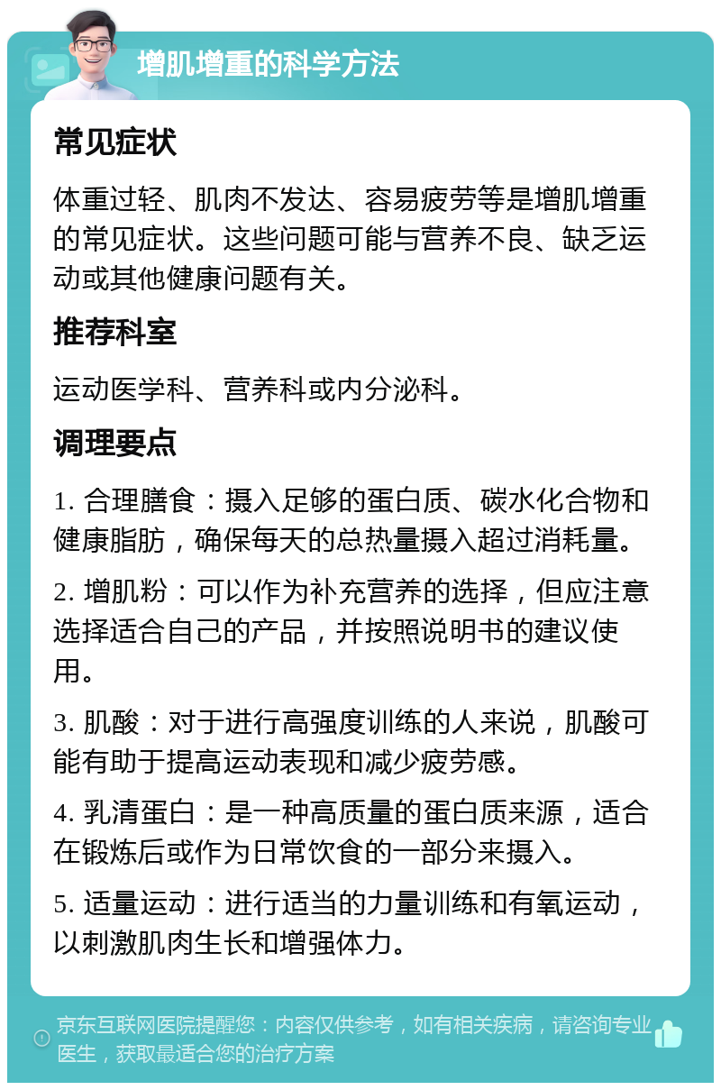 增肌增重的科学方法 常见症状 体重过轻、肌肉不发达、容易疲劳等是增肌增重的常见症状。这些问题可能与营养不良、缺乏运动或其他健康问题有关。 推荐科室 运动医学科、营养科或内分泌科。 调理要点 1. 合理膳食：摄入足够的蛋白质、碳水化合物和健康脂肪，确保每天的总热量摄入超过消耗量。 2. 增肌粉：可以作为补充营养的选择，但应注意选择适合自己的产品，并按照说明书的建议使用。 3. 肌酸：对于进行高强度训练的人来说，肌酸可能有助于提高运动表现和减少疲劳感。 4. 乳清蛋白：是一种高质量的蛋白质来源，适合在锻炼后或作为日常饮食的一部分来摄入。 5. 适量运动：进行适当的力量训练和有氧运动，以刺激肌肉生长和增强体力。