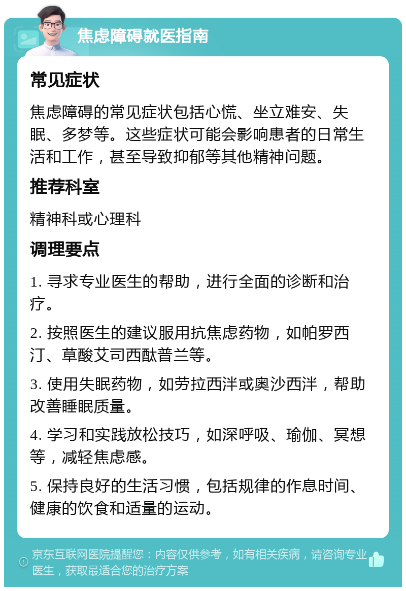 焦虑障碍就医指南 常见症状 焦虑障碍的常见症状包括心慌、坐立难安、失眠、多梦等。这些症状可能会影响患者的日常生活和工作，甚至导致抑郁等其他精神问题。 推荐科室 精神科或心理科 调理要点 1. 寻求专业医生的帮助，进行全面的诊断和治疗。 2. 按照医生的建议服用抗焦虑药物，如帕罗西汀、草酸艾司西酞普兰等。 3. 使用失眠药物，如劳拉西泮或奥沙西泮，帮助改善睡眠质量。 4. 学习和实践放松技巧，如深呼吸、瑜伽、冥想等，减轻焦虑感。 5. 保持良好的生活习惯，包括规律的作息时间、健康的饮食和适量的运动。