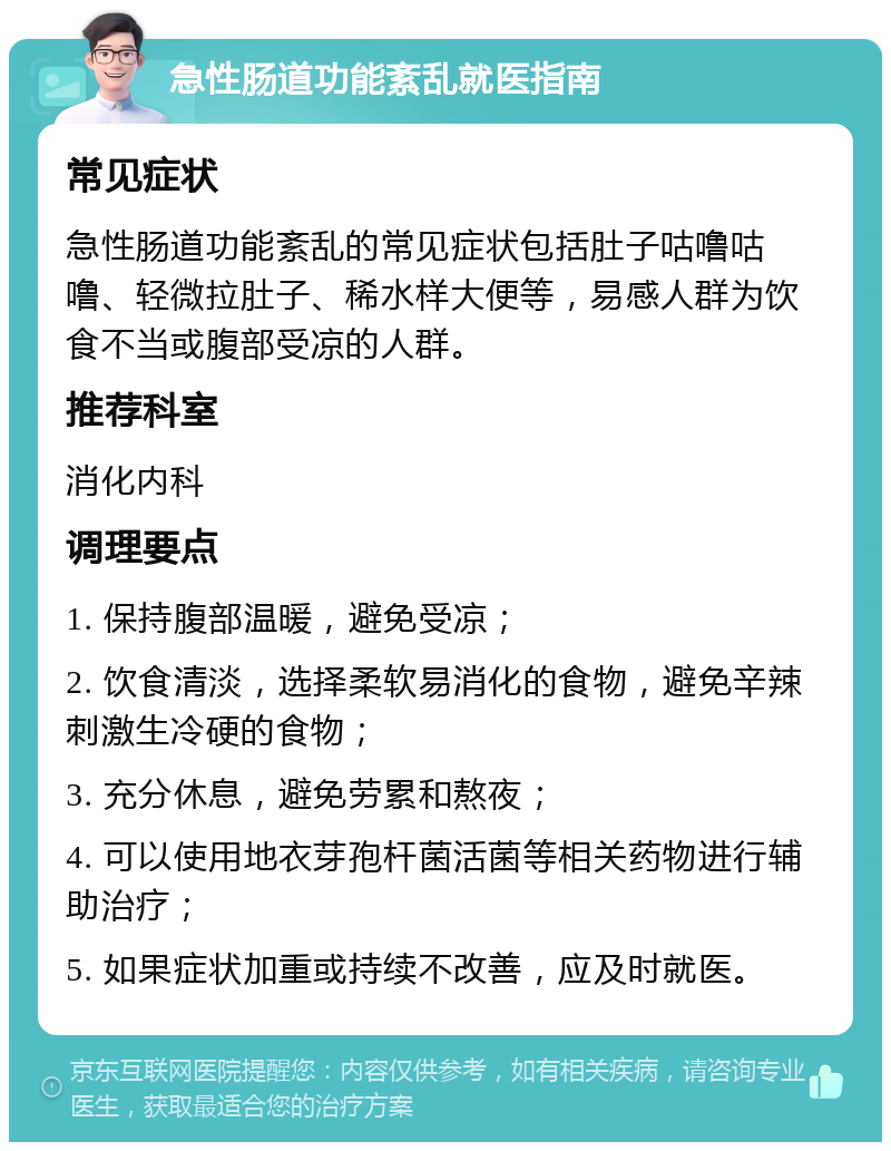 急性肠道功能紊乱就医指南 常见症状 急性肠道功能紊乱的常见症状包括肚子咕噜咕噜、轻微拉肚子、稀水样大便等，易感人群为饮食不当或腹部受凉的人群。 推荐科室 消化内科 调理要点 1. 保持腹部温暖，避免受凉； 2. 饮食清淡，选择柔软易消化的食物，避免辛辣刺激生冷硬的食物； 3. 充分休息，避免劳累和熬夜； 4. 可以使用地衣芽孢杆菌活菌等相关药物进行辅助治疗； 5. 如果症状加重或持续不改善，应及时就医。