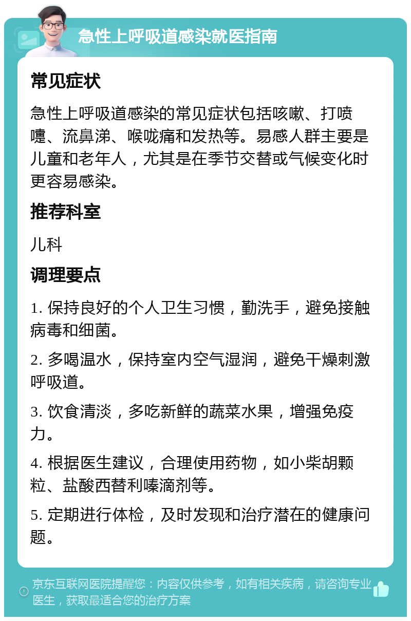 急性上呼吸道感染就医指南 常见症状 急性上呼吸道感染的常见症状包括咳嗽、打喷嚏、流鼻涕、喉咙痛和发热等。易感人群主要是儿童和老年人，尤其是在季节交替或气候变化时更容易感染。 推荐科室 儿科 调理要点 1. 保持良好的个人卫生习惯，勤洗手，避免接触病毒和细菌。 2. 多喝温水，保持室内空气湿润，避免干燥刺激呼吸道。 3. 饮食清淡，多吃新鲜的蔬菜水果，增强免疫力。 4. 根据医生建议，合理使用药物，如小柴胡颗粒、盐酸西替利嗪滴剂等。 5. 定期进行体检，及时发现和治疗潜在的健康问题。