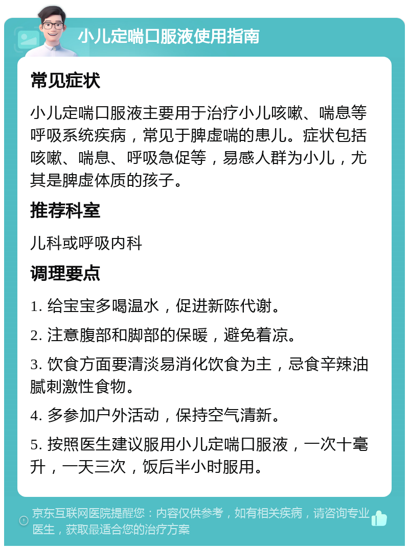 小儿定喘口服液使用指南 常见症状 小儿定喘口服液主要用于治疗小儿咳嗽、喘息等呼吸系统疾病，常见于脾虚喘的患儿。症状包括咳嗽、喘息、呼吸急促等，易感人群为小儿，尤其是脾虚体质的孩子。 推荐科室 儿科或呼吸内科 调理要点 1. 给宝宝多喝温水，促进新陈代谢。 2. 注意腹部和脚部的保暖，避免着凉。 3. 饮食方面要清淡易消化饮食为主，忌食辛辣油腻刺激性食物。 4. 多参加户外活动，保持空气清新。 5. 按照医生建议服用小儿定喘口服液，一次十毫升，一天三次，饭后半小时服用。