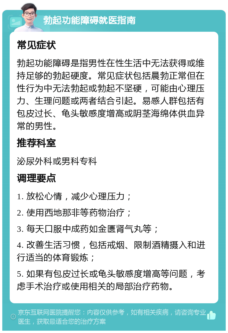 勃起功能障碍就医指南 常见症状 勃起功能障碍是指男性在性生活中无法获得或维持足够的勃起硬度。常见症状包括晨勃正常但在性行为中无法勃起或勃起不坚硬，可能由心理压力、生理问题或两者结合引起。易感人群包括有包皮过长、龟头敏感度增高或阴茎海绵体供血异常的男性。 推荐科室 泌尿外科或男科专科 调理要点 1. 放松心情，减少心理压力； 2. 使用西地那非等药物治疗； 3. 每天口服中成药如金匮肾气丸等； 4. 改善生活习惯，包括戒烟、限制酒精摄入和进行适当的体育锻炼； 5. 如果有包皮过长或龟头敏感度增高等问题，考虑手术治疗或使用相关的局部治疗药物。