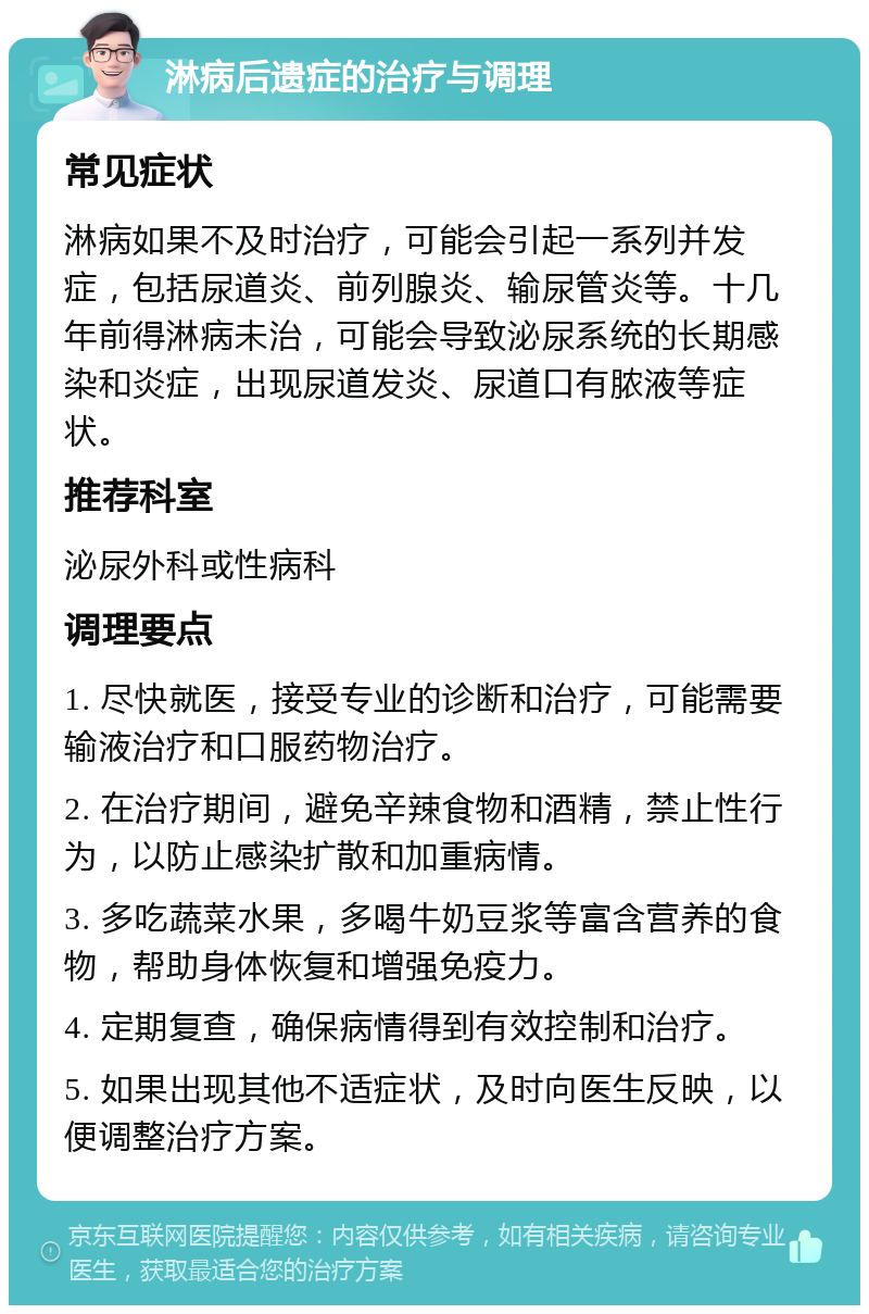 淋病后遗症的治疗与调理 常见症状 淋病如果不及时治疗，可能会引起一系列并发症，包括尿道炎、前列腺炎、输尿管炎等。十几年前得淋病未治，可能会导致泌尿系统的长期感染和炎症，出现尿道发炎、尿道口有脓液等症状。 推荐科室 泌尿外科或性病科 调理要点 1. 尽快就医，接受专业的诊断和治疗，可能需要输液治疗和口服药物治疗。 2. 在治疗期间，避免辛辣食物和酒精，禁止性行为，以防止感染扩散和加重病情。 3. 多吃蔬菜水果，多喝牛奶豆浆等富含营养的食物，帮助身体恢复和增强免疫力。 4. 定期复查，确保病情得到有效控制和治疗。 5. 如果出现其他不适症状，及时向医生反映，以便调整治疗方案。