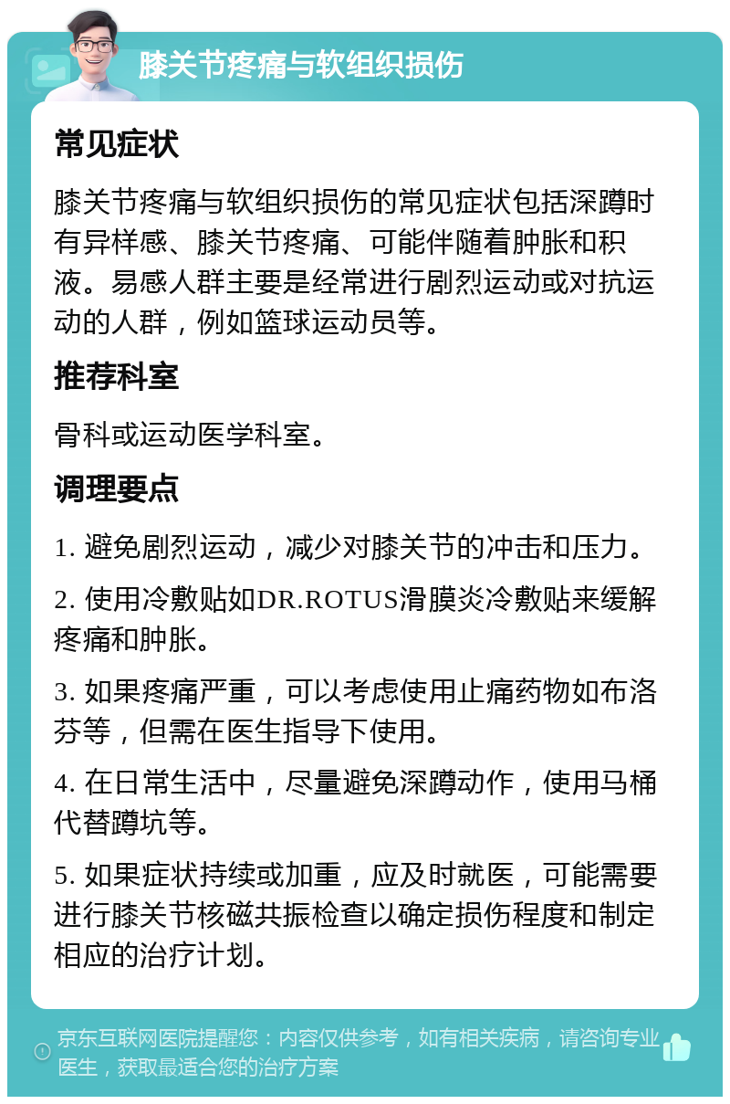 膝关节疼痛与软组织损伤 常见症状 膝关节疼痛与软组织损伤的常见症状包括深蹲时有异样感、膝关节疼痛、可能伴随着肿胀和积液。易感人群主要是经常进行剧烈运动或对抗运动的人群，例如篮球运动员等。 推荐科室 骨科或运动医学科室。 调理要点 1. 避免剧烈运动，减少对膝关节的冲击和压力。 2. 使用冷敷贴如DR.ROTUS滑膜炎冷敷贴来缓解疼痛和肿胀。 3. 如果疼痛严重，可以考虑使用止痛药物如布洛芬等，但需在医生指导下使用。 4. 在日常生活中，尽量避免深蹲动作，使用马桶代替蹲坑等。 5. 如果症状持续或加重，应及时就医，可能需要进行膝关节核磁共振检查以确定损伤程度和制定相应的治疗计划。