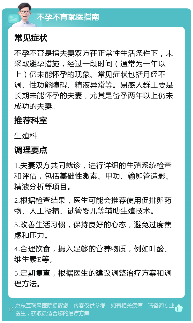 不孕不育就医指南 常见症状 不孕不育是指夫妻双方在正常性生活条件下，未采取避孕措施，经过一段时间（通常为一年以上）仍未能怀孕的现象。常见症状包括月经不调、性功能障碍、精液异常等。易感人群主要是长期未能怀孕的夫妻，尤其是备孕两年以上仍未成功的夫妻。 推荐科室 生殖科 调理要点 1.夫妻双方共同就诊，进行详细的生殖系统检查和评估，包括基础性激素、甲功、输卵管造影、精液分析等项目。 2.根据检查结果，医生可能会推荐使用促排卵药物、人工授精、试管婴儿等辅助生殖技术。 3.改善生活习惯，保持良好的心态，避免过度焦虑和压力。 4.合理饮食，摄入足够的营养物质，例如叶酸、维生素E等。 5.定期复查，根据医生的建议调整治疗方案和调理方法。