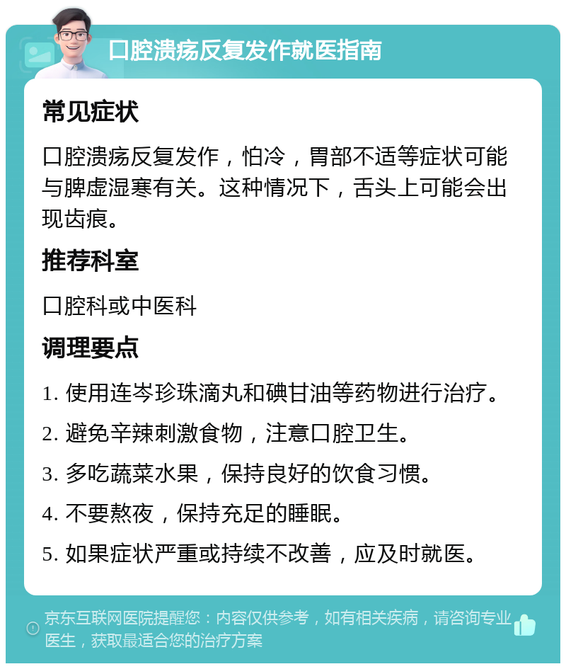 口腔溃疡反复发作就医指南 常见症状 口腔溃疡反复发作，怕冷，胃部不适等症状可能与脾虚湿寒有关。这种情况下，舌头上可能会出现齿痕。 推荐科室 口腔科或中医科 调理要点 1. 使用连岑珍珠滴丸和碘甘油等药物进行治疗。 2. 避免辛辣刺激食物，注意口腔卫生。 3. 多吃蔬菜水果，保持良好的饮食习惯。 4. 不要熬夜，保持充足的睡眠。 5. 如果症状严重或持续不改善，应及时就医。