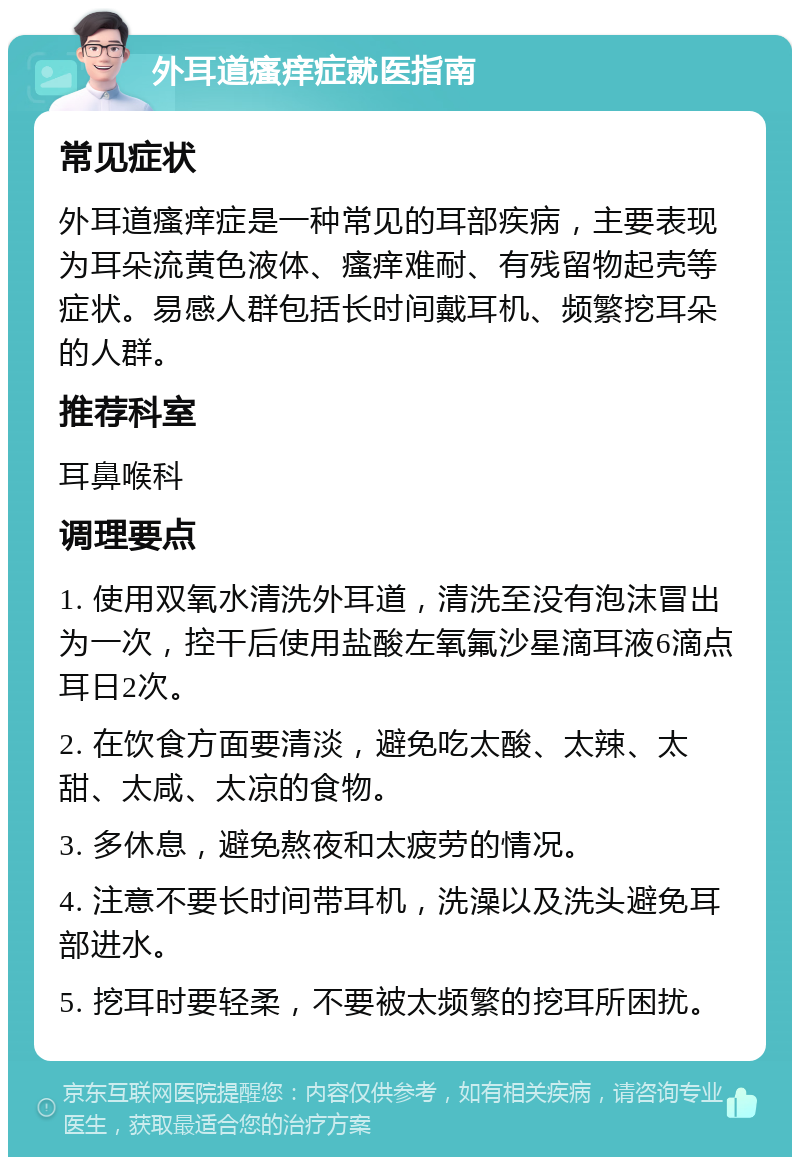 外耳道瘙痒症就医指南 常见症状 外耳道瘙痒症是一种常见的耳部疾病，主要表现为耳朵流黄色液体、瘙痒难耐、有残留物起壳等症状。易感人群包括长时间戴耳机、频繁挖耳朵的人群。 推荐科室 耳鼻喉科 调理要点 1. 使用双氧水清洗外耳道，清洗至没有泡沫冒出为一次，控干后使用盐酸左氧氟沙星滴耳液6滴点耳日2次。 2. 在饮食方面要清淡，避免吃太酸、太辣、太甜、太咸、太凉的食物。 3. 多休息，避免熬夜和太疲劳的情况。 4. 注意不要长时间带耳机，洗澡以及洗头避免耳部进水。 5. 挖耳时要轻柔，不要被太频繁的挖耳所困扰。