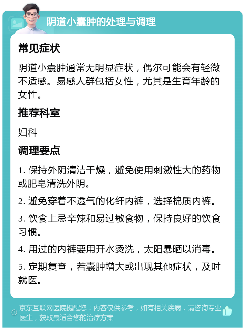 阴道小囊肿的处理与调理 常见症状 阴道小囊肿通常无明显症状，偶尔可能会有轻微不适感。易感人群包括女性，尤其是生育年龄的女性。 推荐科室 妇科 调理要点 1. 保持外阴清洁干燥，避免使用刺激性大的药物或肥皂清洗外阴。 2. 避免穿着不透气的化纤内裤，选择棉质内裤。 3. 饮食上忌辛辣和易过敏食物，保持良好的饮食习惯。 4. 用过的内裤要用开水烫洗，太阳暴晒以消毒。 5. 定期复查，若囊肿增大或出现其他症状，及时就医。