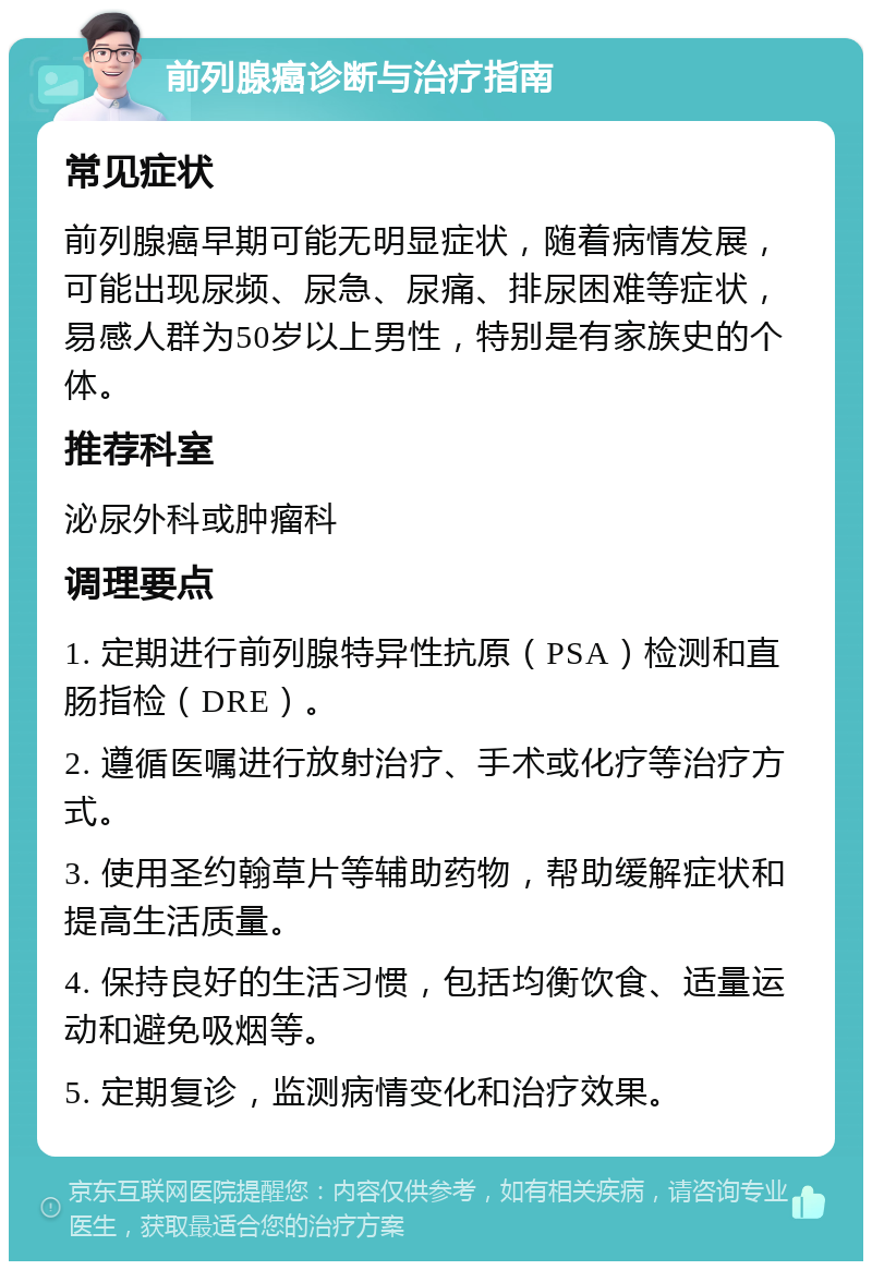 前列腺癌诊断与治疗指南 常见症状 前列腺癌早期可能无明显症状，随着病情发展，可能出现尿频、尿急、尿痛、排尿困难等症状，易感人群为50岁以上男性，特别是有家族史的个体。 推荐科室 泌尿外科或肿瘤科 调理要点 1. 定期进行前列腺特异性抗原（PSA）检测和直肠指检（DRE）。 2. 遵循医嘱进行放射治疗、手术或化疗等治疗方式。 3. 使用圣约翰草片等辅助药物，帮助缓解症状和提高生活质量。 4. 保持良好的生活习惯，包括均衡饮食、适量运动和避免吸烟等。 5. 定期复诊，监测病情变化和治疗效果。