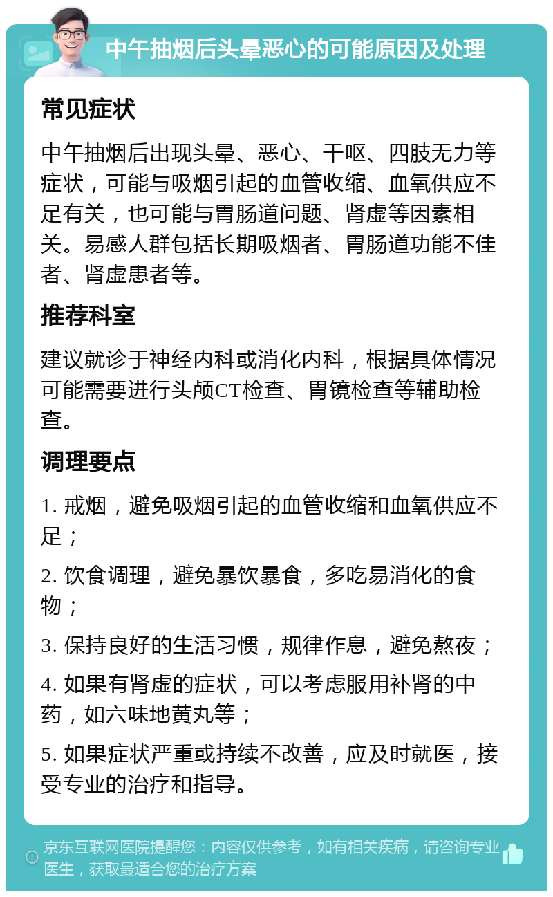 中午抽烟后头晕恶心的可能原因及处理 常见症状 中午抽烟后出现头晕、恶心、干呕、四肢无力等症状，可能与吸烟引起的血管收缩、血氧供应不足有关，也可能与胃肠道问题、肾虚等因素相关。易感人群包括长期吸烟者、胃肠道功能不佳者、肾虚患者等。 推荐科室 建议就诊于神经内科或消化内科，根据具体情况可能需要进行头颅CT检查、胃镜检查等辅助检查。 调理要点 1. 戒烟，避免吸烟引起的血管收缩和血氧供应不足； 2. 饮食调理，避免暴饮暴食，多吃易消化的食物； 3. 保持良好的生活习惯，规律作息，避免熬夜； 4. 如果有肾虚的症状，可以考虑服用补肾的中药，如六味地黄丸等； 5. 如果症状严重或持续不改善，应及时就医，接受专业的治疗和指导。