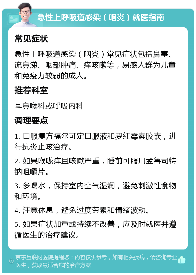 急性上呼吸道感染（咽炎）就医指南 常见症状 急性上呼吸道感染（咽炎）常见症状包括鼻塞、流鼻涕、咽部肿痛、痒咳嗽等，易感人群为儿童和免疫力较弱的成人。 推荐科室 耳鼻喉科或呼吸内科 调理要点 1. 口服复方福尔可定口服液和罗红霉素胶囊，进行抗炎止咳治疗。 2. 如果喉咙痒且咳嗽严重，睡前可服用孟鲁司特钠咀嚼片。 3. 多喝水，保持室内空气湿润，避免刺激性食物和环境。 4. 注意休息，避免过度劳累和情绪波动。 5. 如果症状加重或持续不改善，应及时就医并遵循医生的治疗建议。