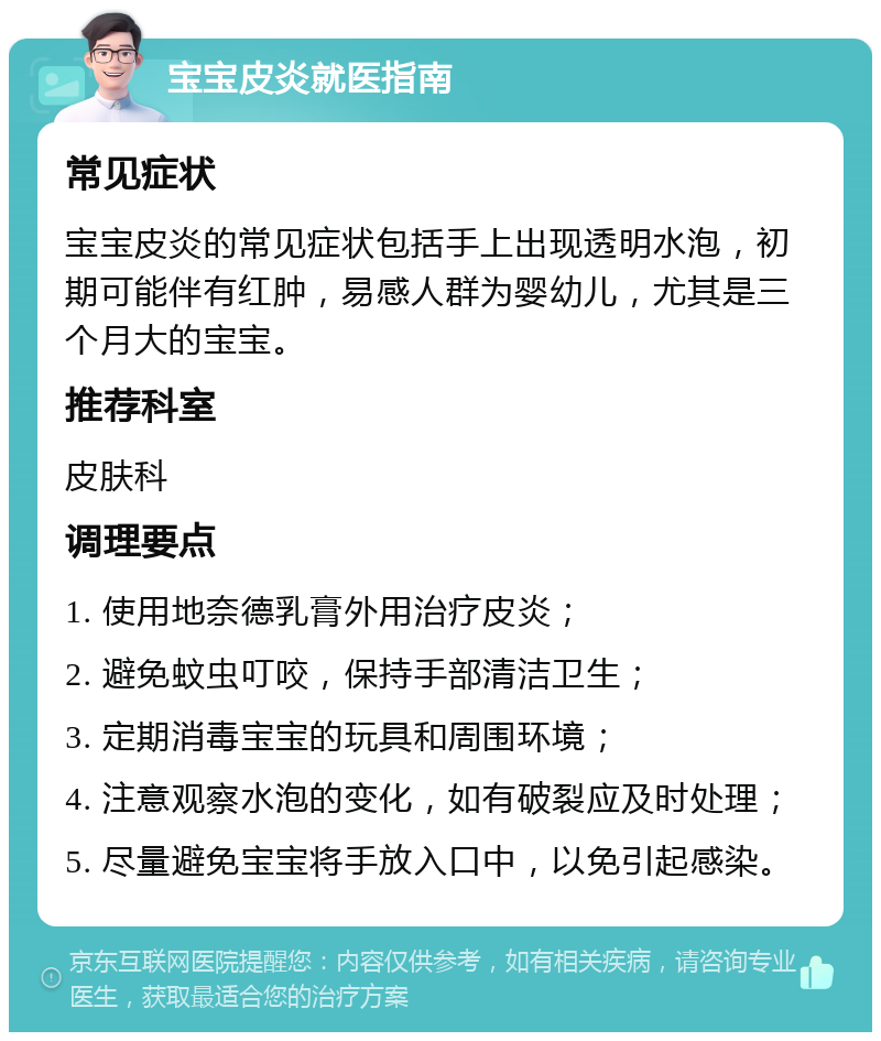 宝宝皮炎就医指南 常见症状 宝宝皮炎的常见症状包括手上出现透明水泡，初期可能伴有红肿，易感人群为婴幼儿，尤其是三个月大的宝宝。 推荐科室 皮肤科 调理要点 1. 使用地奈德乳膏外用治疗皮炎； 2. 避免蚊虫叮咬，保持手部清洁卫生； 3. 定期消毒宝宝的玩具和周围环境； 4. 注意观察水泡的变化，如有破裂应及时处理； 5. 尽量避免宝宝将手放入口中，以免引起感染。