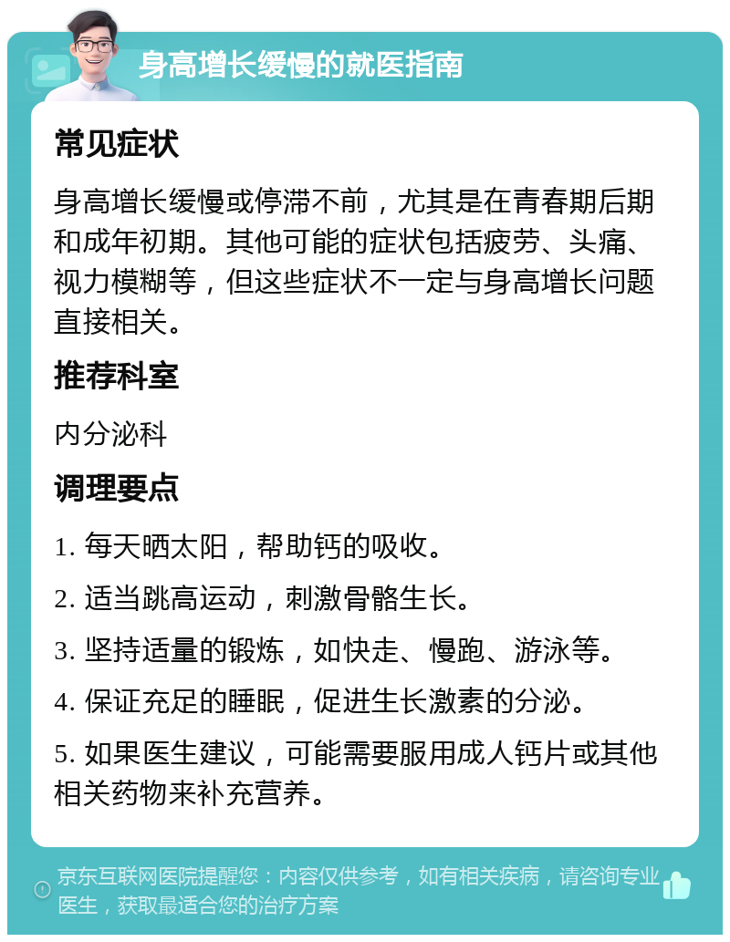 身高增长缓慢的就医指南 常见症状 身高增长缓慢或停滞不前，尤其是在青春期后期和成年初期。其他可能的症状包括疲劳、头痛、视力模糊等，但这些症状不一定与身高增长问题直接相关。 推荐科室 内分泌科 调理要点 1. 每天晒太阳，帮助钙的吸收。 2. 适当跳高运动，刺激骨骼生长。 3. 坚持适量的锻炼，如快走、慢跑、游泳等。 4. 保证充足的睡眠，促进生长激素的分泌。 5. 如果医生建议，可能需要服用成人钙片或其他相关药物来补充营养。