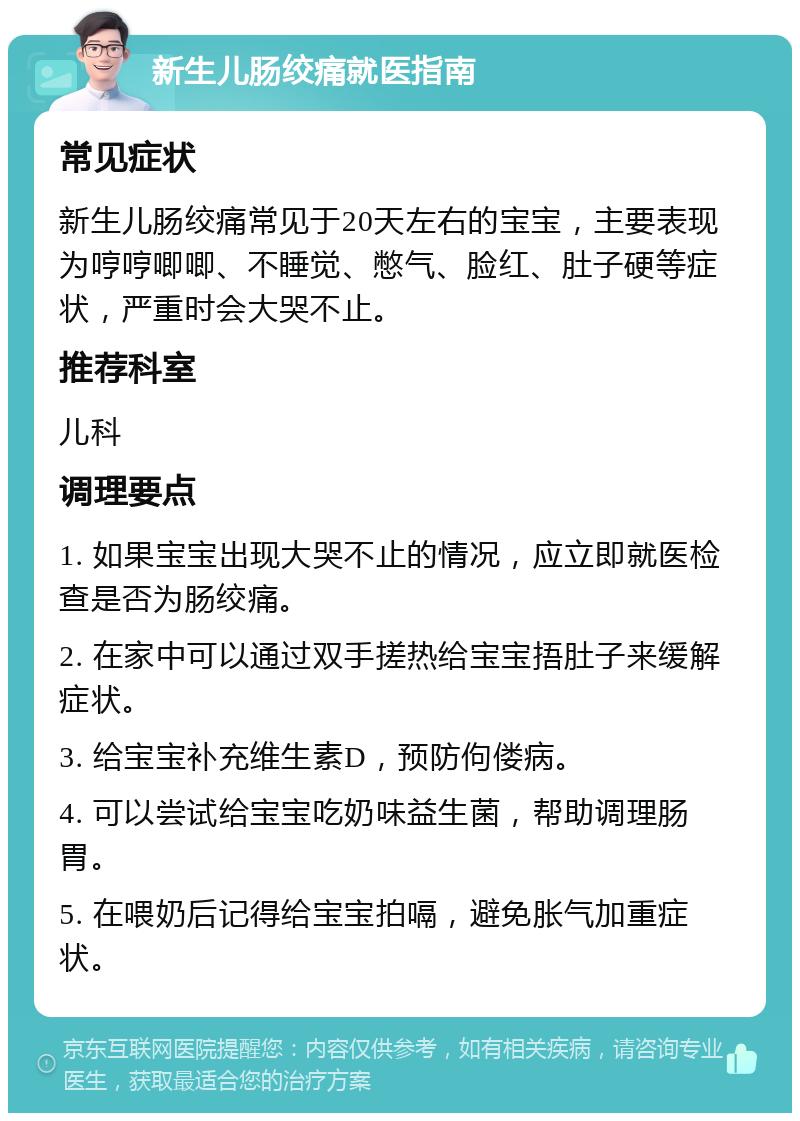 新生儿肠绞痛就医指南 常见症状 新生儿肠绞痛常见于20天左右的宝宝，主要表现为哼哼唧唧、不睡觉、憋气、脸红、肚子硬等症状，严重时会大哭不止。 推荐科室 儿科 调理要点 1. 如果宝宝出现大哭不止的情况，应立即就医检查是否为肠绞痛。 2. 在家中可以通过双手搓热给宝宝捂肚子来缓解症状。 3. 给宝宝补充维生素D，预防佝偻病。 4. 可以尝试给宝宝吃奶味益生菌，帮助调理肠胃。 5. 在喂奶后记得给宝宝拍嗝，避免胀气加重症状。