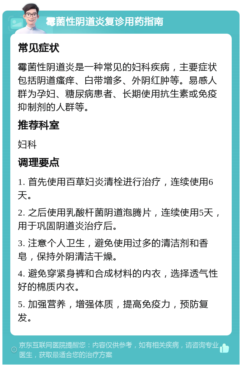 霉菌性阴道炎复诊用药指南 常见症状 霉菌性阴道炎是一种常见的妇科疾病，主要症状包括阴道瘙痒、白带增多、外阴红肿等。易感人群为孕妇、糖尿病患者、长期使用抗生素或免疫抑制剂的人群等。 推荐科室 妇科 调理要点 1. 首先使用百草妇炎清栓进行治疗，连续使用6天。 2. 之后使用乳酸杆菌阴道泡腾片，连续使用5天，用于巩固阴道炎治疗后。 3. 注意个人卫生，避免使用过多的清洁剂和香皂，保持外阴清洁干燥。 4. 避免穿紧身裤和合成材料的内衣，选择透气性好的棉质内衣。 5. 加强营养，增强体质，提高免疫力，预防复发。