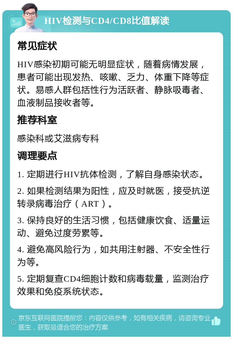 HIV检测与CD4/CD8比值解读 常见症状 HIV感染初期可能无明显症状，随着病情发展，患者可能出现发热、咳嗽、乏力、体重下降等症状。易感人群包括性行为活跃者、静脉吸毒者、血液制品接收者等。 推荐科室 感染科或艾滋病专科 调理要点 1. 定期进行HIV抗体检测，了解自身感染状态。 2. 如果检测结果为阳性，应及时就医，接受抗逆转录病毒治疗（ART）。 3. 保持良好的生活习惯，包括健康饮食、适量运动、避免过度劳累等。 4. 避免高风险行为，如共用注射器、不安全性行为等。 5. 定期复查CD4细胞计数和病毒载量，监测治疗效果和免疫系统状态。