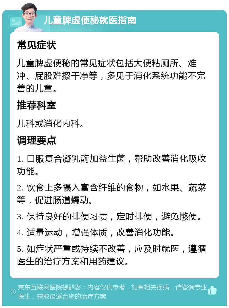 儿童脾虚便秘就医指南 常见症状 儿童脾虚便秘的常见症状包括大便粘厕所、难冲、屁股难擦干净等，多见于消化系统功能不完善的儿童。 推荐科室 儿科或消化内科。 调理要点 1. 口服复合凝乳酶加益生菌，帮助改善消化吸收功能。 2. 饮食上多摄入富含纤维的食物，如水果、蔬菜等，促进肠道蠕动。 3. 保持良好的排便习惯，定时排便，避免憋便。 4. 适量运动，增强体质，改善消化功能。 5. 如症状严重或持续不改善，应及时就医，遵循医生的治疗方案和用药建议。