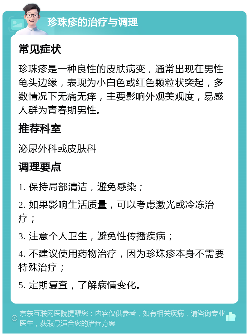 珍珠疹的治疗与调理 常见症状 珍珠疹是一种良性的皮肤病变，通常出现在男性龟头边缘，表现为小白色或红色颗粒状突起，多数情况下无痛无痒，主要影响外观美观度，易感人群为青春期男性。 推荐科室 泌尿外科或皮肤科 调理要点 1. 保持局部清洁，避免感染； 2. 如果影响生活质量，可以考虑激光或冷冻治疗； 3. 注意个人卫生，避免性传播疾病； 4. 不建议使用药物治疗，因为珍珠疹本身不需要特殊治疗； 5. 定期复查，了解病情变化。