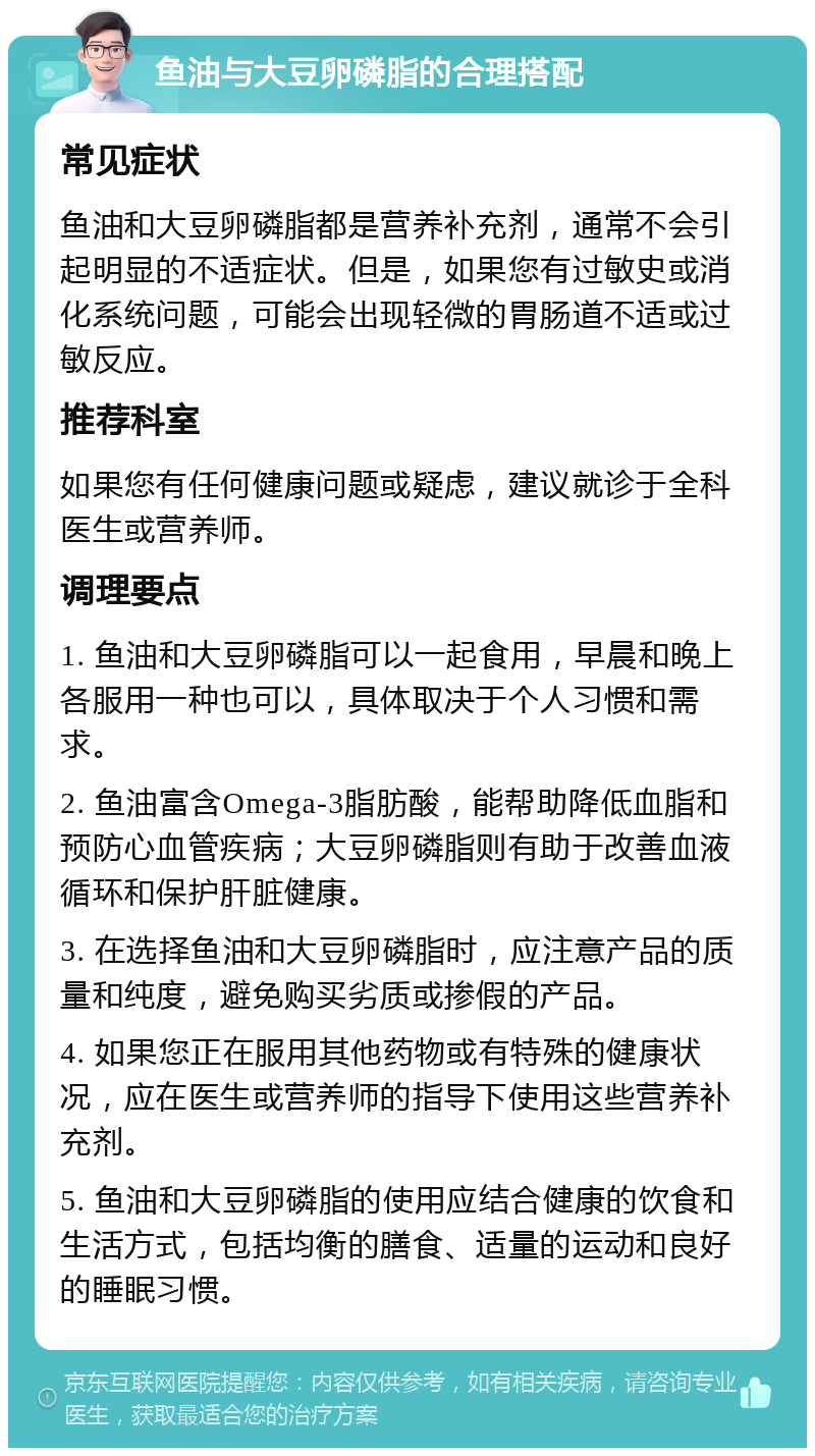 鱼油与大豆卵磷脂的合理搭配 常见症状 鱼油和大豆卵磷脂都是营养补充剂，通常不会引起明显的不适症状。但是，如果您有过敏史或消化系统问题，可能会出现轻微的胃肠道不适或过敏反应。 推荐科室 如果您有任何健康问题或疑虑，建议就诊于全科医生或营养师。 调理要点 1. 鱼油和大豆卵磷脂可以一起食用，早晨和晚上各服用一种也可以，具体取决于个人习惯和需求。 2. 鱼油富含Omega-3脂肪酸，能帮助降低血脂和预防心血管疾病；大豆卵磷脂则有助于改善血液循环和保护肝脏健康。 3. 在选择鱼油和大豆卵磷脂时，应注意产品的质量和纯度，避免购买劣质或掺假的产品。 4. 如果您正在服用其他药物或有特殊的健康状况，应在医生或营养师的指导下使用这些营养补充剂。 5. 鱼油和大豆卵磷脂的使用应结合健康的饮食和生活方式，包括均衡的膳食、适量的运动和良好的睡眠习惯。