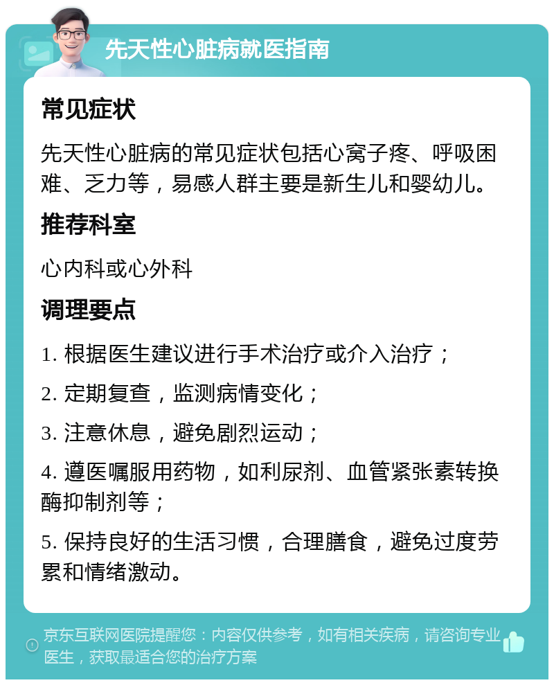 先天性心脏病就医指南 常见症状 先天性心脏病的常见症状包括心窝子疼、呼吸困难、乏力等，易感人群主要是新生儿和婴幼儿。 推荐科室 心内科或心外科 调理要点 1. 根据医生建议进行手术治疗或介入治疗； 2. 定期复查，监测病情变化； 3. 注意休息，避免剧烈运动； 4. 遵医嘱服用药物，如利尿剂、血管紧张素转换酶抑制剂等； 5. 保持良好的生活习惯，合理膳食，避免过度劳累和情绪激动。