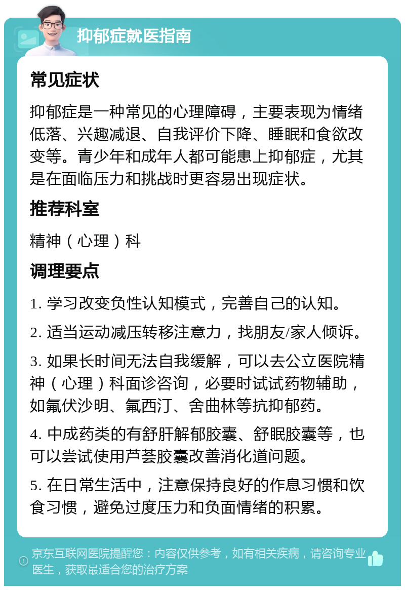 抑郁症就医指南 常见症状 抑郁症是一种常见的心理障碍，主要表现为情绪低落、兴趣减退、自我评价下降、睡眠和食欲改变等。青少年和成年人都可能患上抑郁症，尤其是在面临压力和挑战时更容易出现症状。 推荐科室 精神（心理）科 调理要点 1. 学习改变负性认知模式，完善自己的认知。 2. 适当运动减压转移注意力，找朋友/家人倾诉。 3. 如果长时间无法自我缓解，可以去公立医院精神（心理）科面诊咨询，必要时试试药物辅助，如氟伏沙明、氟西汀、舍曲林等抗抑郁药。 4. 中成药类的有舒肝解郁胶囊、舒眠胶囊等，也可以尝试使用芦荟胶囊改善消化道问题。 5. 在日常生活中，注意保持良好的作息习惯和饮食习惯，避免过度压力和负面情绪的积累。