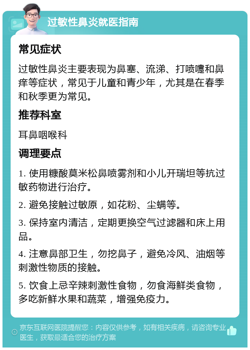 过敏性鼻炎就医指南 常见症状 过敏性鼻炎主要表现为鼻塞、流涕、打喷嚏和鼻痒等症状，常见于儿童和青少年，尤其是在春季和秋季更为常见。 推荐科室 耳鼻咽喉科 调理要点 1. 使用糠酸莫米松鼻喷雾剂和小儿开瑞坦等抗过敏药物进行治疗。 2. 避免接触过敏原，如花粉、尘螨等。 3. 保持室内清洁，定期更换空气过滤器和床上用品。 4. 注意鼻部卫生，勿挖鼻子，避免冷风、油烟等刺激性物质的接触。 5. 饮食上忌辛辣刺激性食物，勿食海鲜类食物，多吃新鲜水果和蔬菜，增强免疫力。