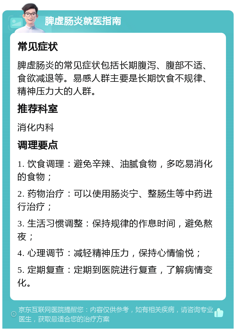 脾虚肠炎就医指南 常见症状 脾虚肠炎的常见症状包括长期腹泻、腹部不适、食欲减退等。易感人群主要是长期饮食不规律、精神压力大的人群。 推荐科室 消化内科 调理要点 1. 饮食调理：避免辛辣、油腻食物，多吃易消化的食物； 2. 药物治疗：可以使用肠炎宁、整肠生等中药进行治疗； 3. 生活习惯调整：保持规律的作息时间，避免熬夜； 4. 心理调节：减轻精神压力，保持心情愉悦； 5. 定期复查：定期到医院进行复查，了解病情变化。