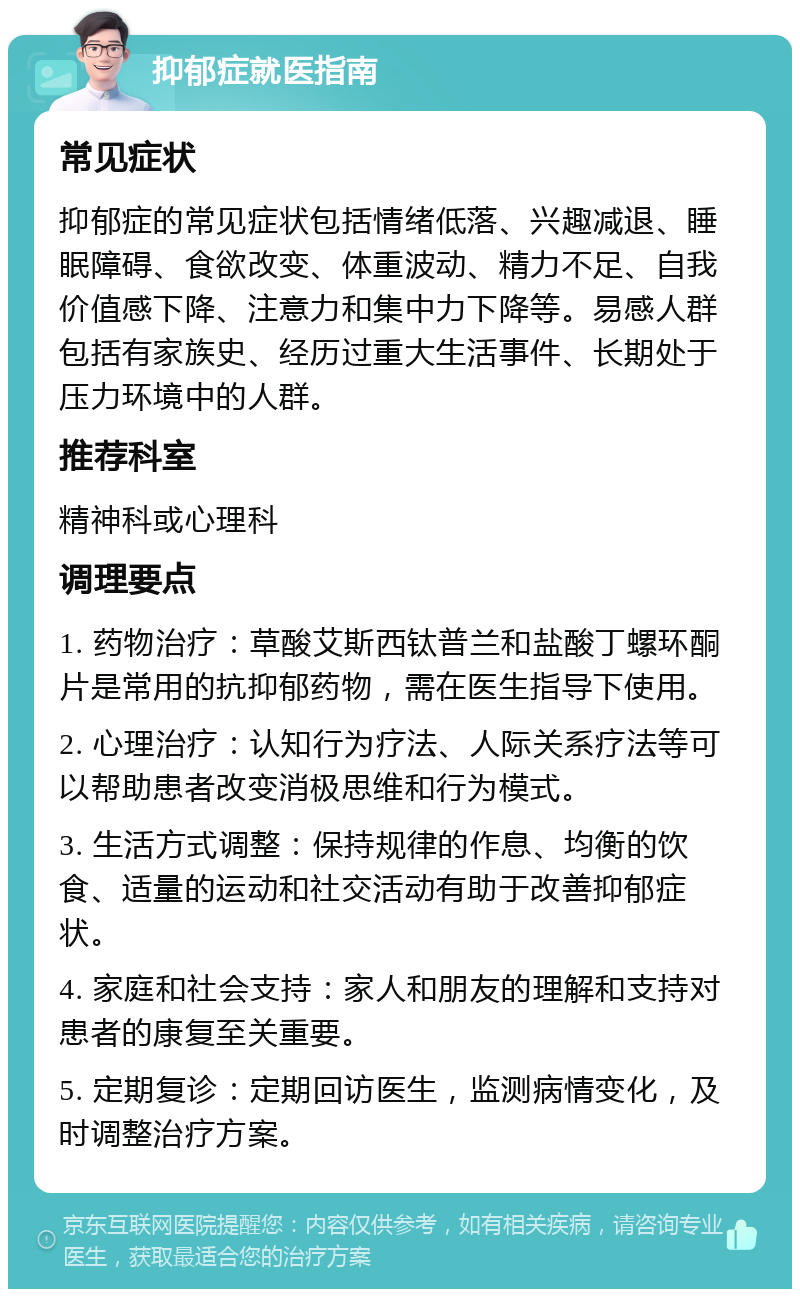 抑郁症就医指南 常见症状 抑郁症的常见症状包括情绪低落、兴趣减退、睡眠障碍、食欲改变、体重波动、精力不足、自我价值感下降、注意力和集中力下降等。易感人群包括有家族史、经历过重大生活事件、长期处于压力环境中的人群。 推荐科室 精神科或心理科 调理要点 1. 药物治疗：草酸艾斯西钛普兰和盐酸丁螺环酮片是常用的抗抑郁药物，需在医生指导下使用。 2. 心理治疗：认知行为疗法、人际关系疗法等可以帮助患者改变消极思维和行为模式。 3. 生活方式调整：保持规律的作息、均衡的饮食、适量的运动和社交活动有助于改善抑郁症状。 4. 家庭和社会支持：家人和朋友的理解和支持对患者的康复至关重要。 5. 定期复诊：定期回访医生，监测病情变化，及时调整治疗方案。