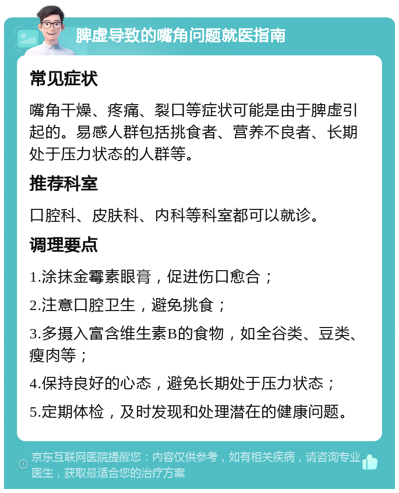 脾虚导致的嘴角问题就医指南 常见症状 嘴角干燥、疼痛、裂口等症状可能是由于脾虚引起的。易感人群包括挑食者、营养不良者、长期处于压力状态的人群等。 推荐科室 口腔科、皮肤科、内科等科室都可以就诊。 调理要点 1.涂抹金霉素眼膏，促进伤口愈合； 2.注意口腔卫生，避免挑食； 3.多摄入富含维生素B的食物，如全谷类、豆类、瘦肉等； 4.保持良好的心态，避免长期处于压力状态； 5.定期体检，及时发现和处理潜在的健康问题。