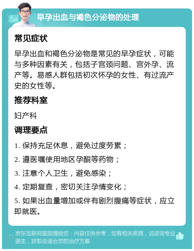 早孕出血与褐色分泌物的处理 常见症状 早孕出血和褐色分泌物是常见的早孕症状，可能与多种因素有关，包括子宫颈问题、宫外孕、流产等。易感人群包括初次怀孕的女性、有过流产史的女性等。 推荐科室 妇产科 调理要点 1. 保持充足休息，避免过度劳累； 2. 遵医嘱使用地区孕酮等药物； 3. 注意个人卫生，避免感染； 4. 定期复查，密切关注孕情变化； 5. 如果出血量增加或伴有剧烈腹痛等症状，应立即就医。