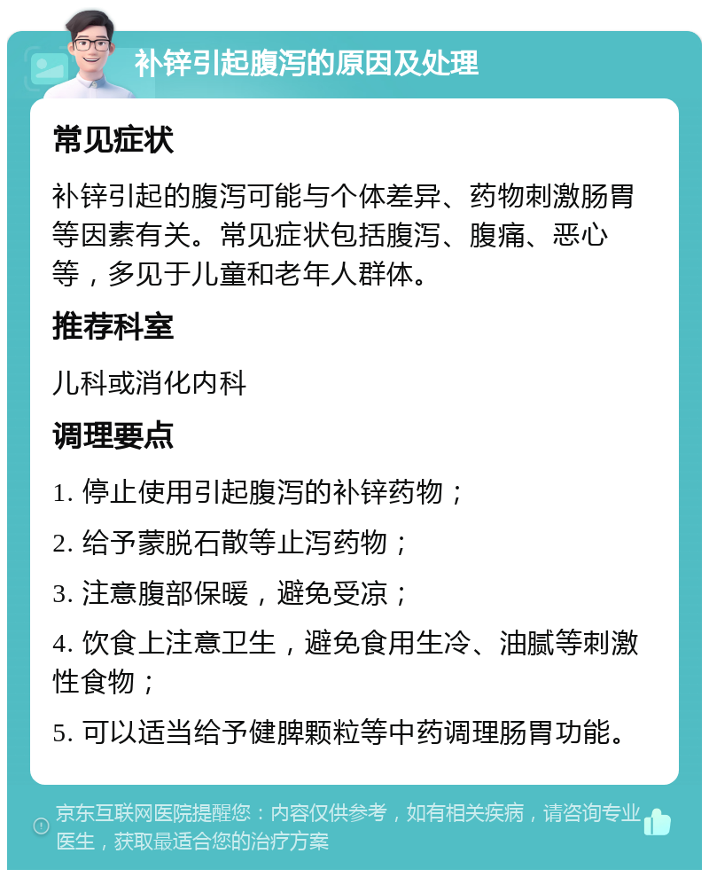 补锌引起腹泻的原因及处理 常见症状 补锌引起的腹泻可能与个体差异、药物刺激肠胃等因素有关。常见症状包括腹泻、腹痛、恶心等，多见于儿童和老年人群体。 推荐科室 儿科或消化内科 调理要点 1. 停止使用引起腹泻的补锌药物； 2. 给予蒙脱石散等止泻药物； 3. 注意腹部保暖，避免受凉； 4. 饮食上注意卫生，避免食用生冷、油腻等刺激性食物； 5. 可以适当给予健脾颗粒等中药调理肠胃功能。