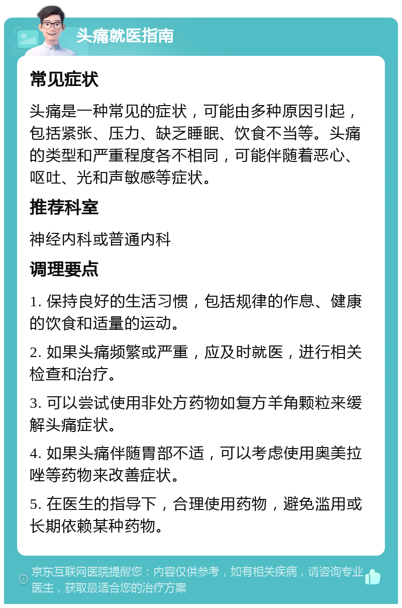 头痛就医指南 常见症状 头痛是一种常见的症状，可能由多种原因引起，包括紧张、压力、缺乏睡眠、饮食不当等。头痛的类型和严重程度各不相同，可能伴随着恶心、呕吐、光和声敏感等症状。 推荐科室 神经内科或普通内科 调理要点 1. 保持良好的生活习惯，包括规律的作息、健康的饮食和适量的运动。 2. 如果头痛频繁或严重，应及时就医，进行相关检查和治疗。 3. 可以尝试使用非处方药物如复方羊角颗粒来缓解头痛症状。 4. 如果头痛伴随胃部不适，可以考虑使用奥美拉唑等药物来改善症状。 5. 在医生的指导下，合理使用药物，避免滥用或长期依赖某种药物。