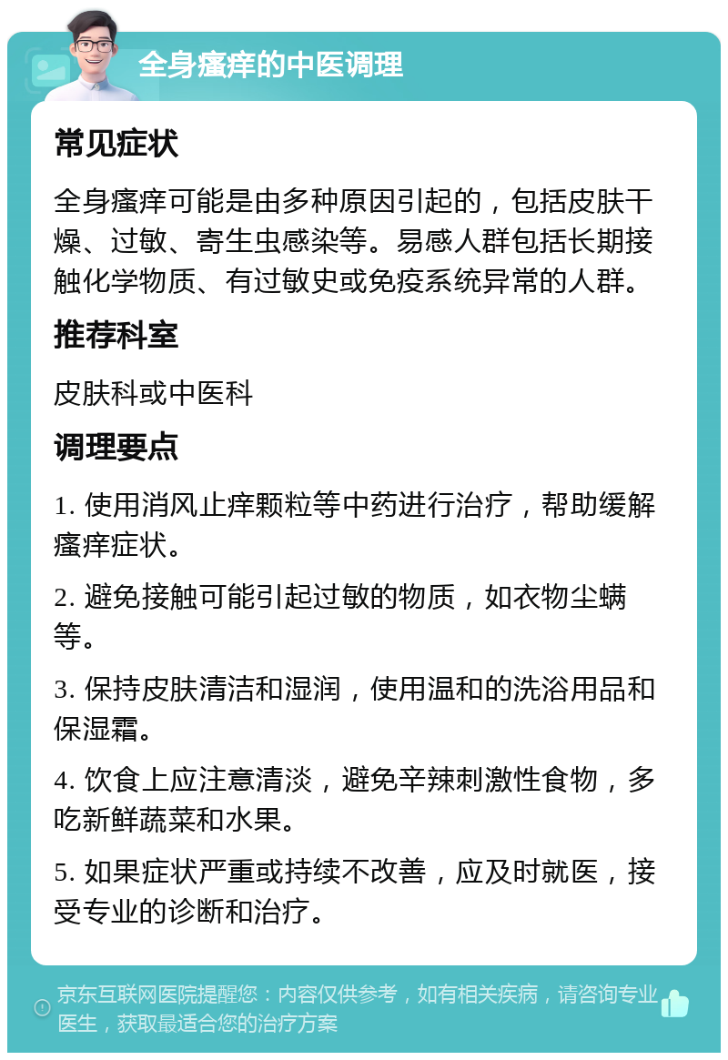 全身瘙痒的中医调理 常见症状 全身瘙痒可能是由多种原因引起的，包括皮肤干燥、过敏、寄生虫感染等。易感人群包括长期接触化学物质、有过敏史或免疫系统异常的人群。 推荐科室 皮肤科或中医科 调理要点 1. 使用消风止痒颗粒等中药进行治疗，帮助缓解瘙痒症状。 2. 避免接触可能引起过敏的物质，如衣物尘螨等。 3. 保持皮肤清洁和湿润，使用温和的洗浴用品和保湿霜。 4. 饮食上应注意清淡，避免辛辣刺激性食物，多吃新鲜蔬菜和水果。 5. 如果症状严重或持续不改善，应及时就医，接受专业的诊断和治疗。