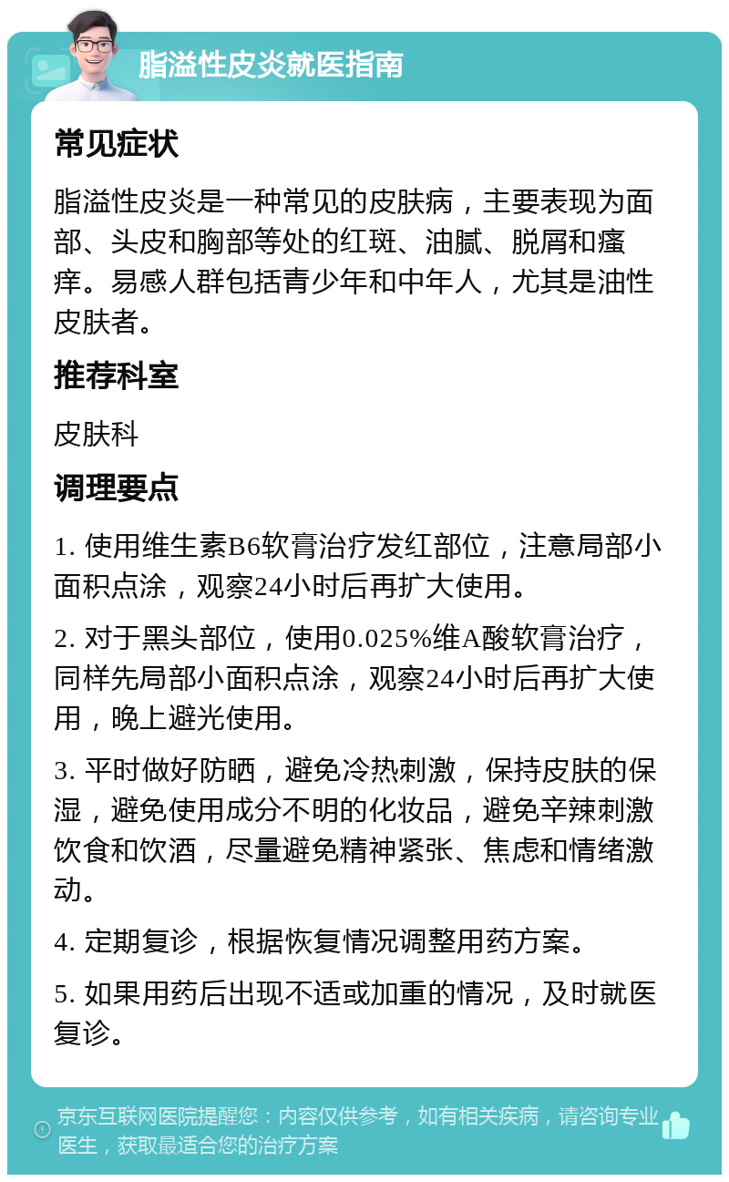 脂溢性皮炎就医指南 常见症状 脂溢性皮炎是一种常见的皮肤病，主要表现为面部、头皮和胸部等处的红斑、油腻、脱屑和瘙痒。易感人群包括青少年和中年人，尤其是油性皮肤者。 推荐科室 皮肤科 调理要点 1. 使用维生素B6软膏治疗发红部位，注意局部小面积点涂，观察24小时后再扩大使用。 2. 对于黑头部位，使用0.025%维A酸软膏治疗，同样先局部小面积点涂，观察24小时后再扩大使用，晚上避光使用。 3. 平时做好防晒，避免冷热刺激，保持皮肤的保湿，避免使用成分不明的化妆品，避免辛辣刺激饮食和饮酒，尽量避免精神紧张、焦虑和情绪激动。 4. 定期复诊，根据恢复情况调整用药方案。 5. 如果用药后出现不适或加重的情况，及时就医复诊。