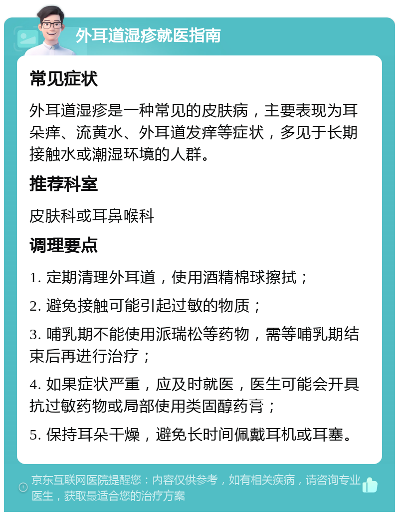 外耳道湿疹就医指南 常见症状 外耳道湿疹是一种常见的皮肤病，主要表现为耳朵痒、流黄水、外耳道发痒等症状，多见于长期接触水或潮湿环境的人群。 推荐科室 皮肤科或耳鼻喉科 调理要点 1. 定期清理外耳道，使用酒精棉球擦拭； 2. 避免接触可能引起过敏的物质； 3. 哺乳期不能使用派瑞松等药物，需等哺乳期结束后再进行治疗； 4. 如果症状严重，应及时就医，医生可能会开具抗过敏药物或局部使用类固醇药膏； 5. 保持耳朵干燥，避免长时间佩戴耳机或耳塞。