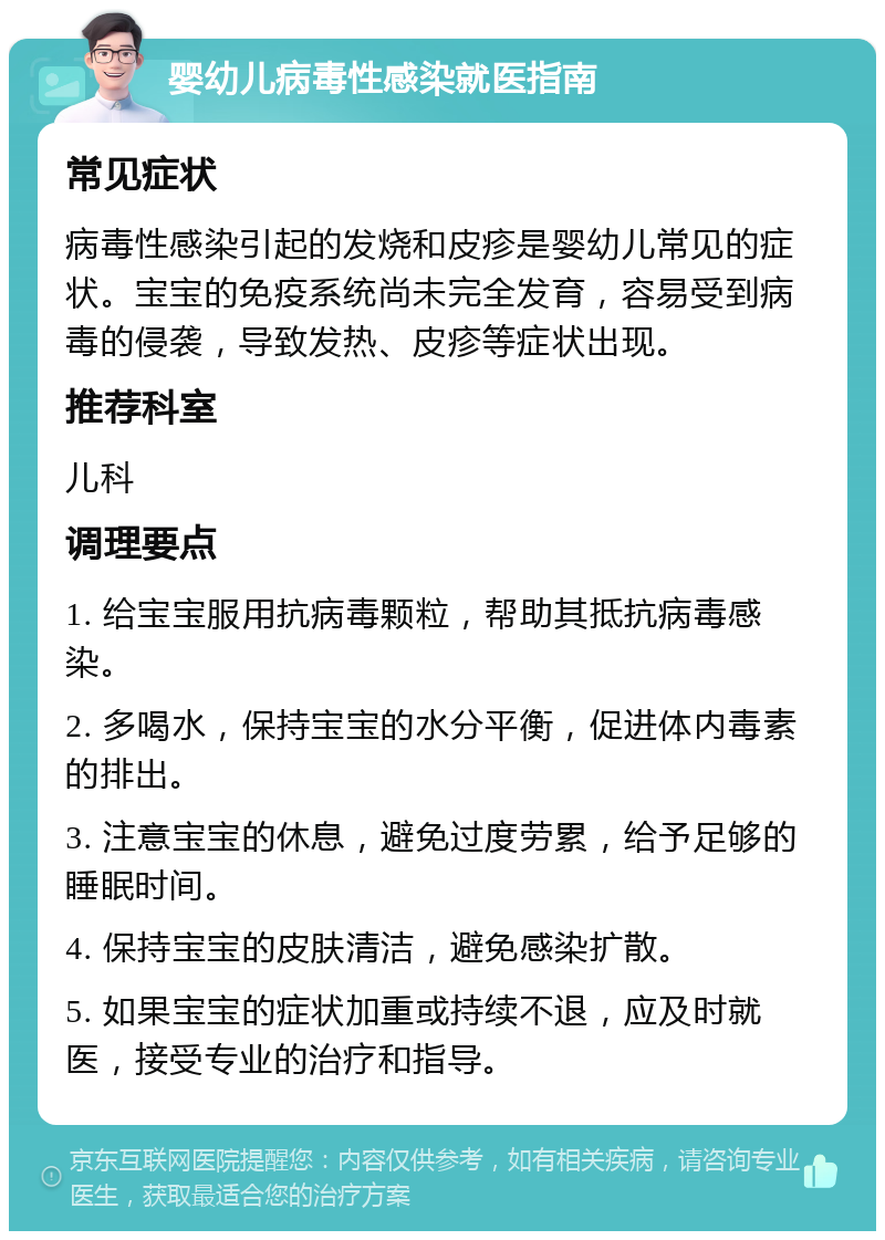 婴幼儿病毒性感染就医指南 常见症状 病毒性感染引起的发烧和皮疹是婴幼儿常见的症状。宝宝的免疫系统尚未完全发育，容易受到病毒的侵袭，导致发热、皮疹等症状出现。 推荐科室 儿科 调理要点 1. 给宝宝服用抗病毒颗粒，帮助其抵抗病毒感染。 2. 多喝水，保持宝宝的水分平衡，促进体内毒素的排出。 3. 注意宝宝的休息，避免过度劳累，给予足够的睡眠时间。 4. 保持宝宝的皮肤清洁，避免感染扩散。 5. 如果宝宝的症状加重或持续不退，应及时就医，接受专业的治疗和指导。