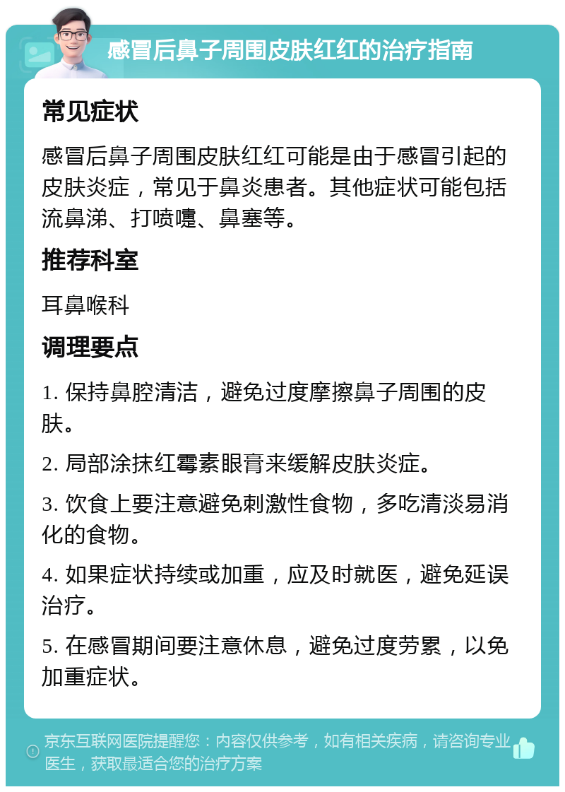 感冒后鼻子周围皮肤红红的治疗指南 常见症状 感冒后鼻子周围皮肤红红可能是由于感冒引起的皮肤炎症，常见于鼻炎患者。其他症状可能包括流鼻涕、打喷嚏、鼻塞等。 推荐科室 耳鼻喉科 调理要点 1. 保持鼻腔清洁，避免过度摩擦鼻子周围的皮肤。 2. 局部涂抹红霉素眼膏来缓解皮肤炎症。 3. 饮食上要注意避免刺激性食物，多吃清淡易消化的食物。 4. 如果症状持续或加重，应及时就医，避免延误治疗。 5. 在感冒期间要注意休息，避免过度劳累，以免加重症状。